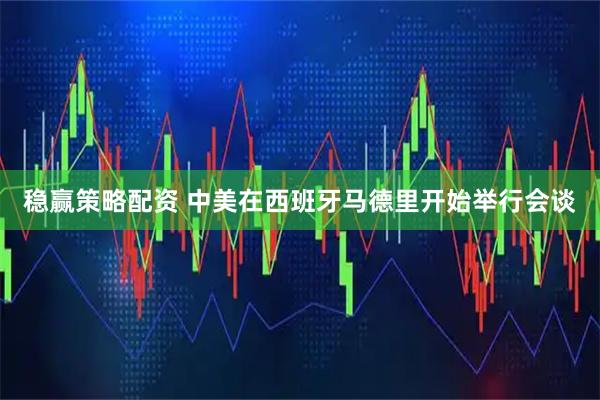 稳赢策略配资 中美在西班牙马德里开始举行会谈