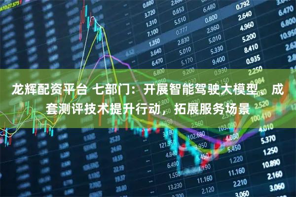 龙辉配资平台 七部门：开展智能驾驶大模型、成套测评技术提升行动，拓展服务场景