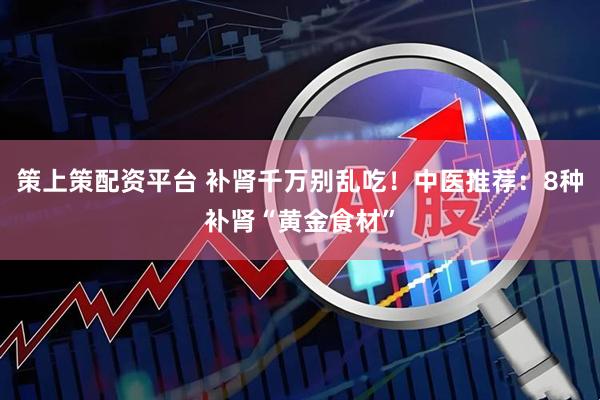 策上策配资平台 补肾千万别乱吃！中医推荐：8种补肾“黄金食材”
