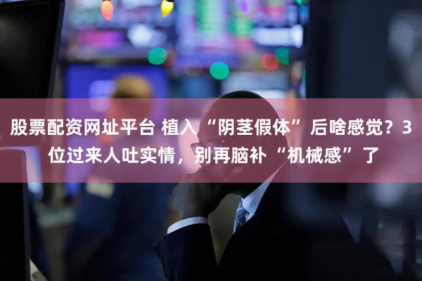 股票配资网址平台 植入 “阴茎假体” 后啥感觉？3 位过来人吐实情，别再脑补 “机械感” 了