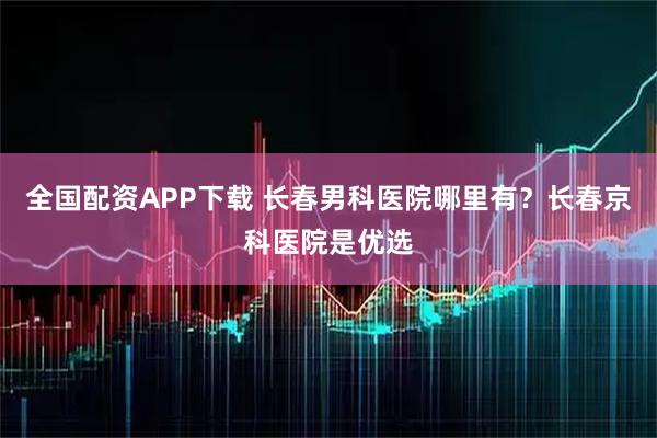全国配资APP下载 长春男科医院哪里有？长春京科医院是优选