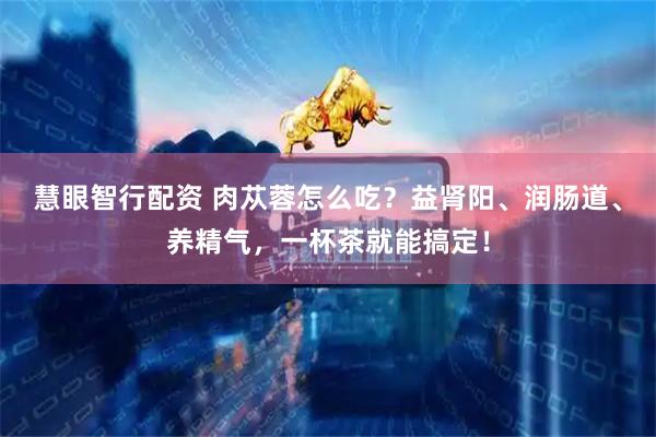 慧眼智行配资 肉苁蓉怎么吃？益肾阳、润肠道、养精气，一杯茶就能搞定！