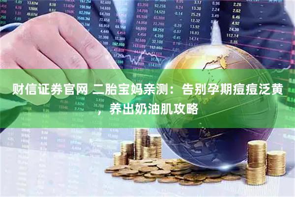 财信证券官网 二胎宝妈亲测：告别孕期痘痘泛黄，养出奶油肌攻略