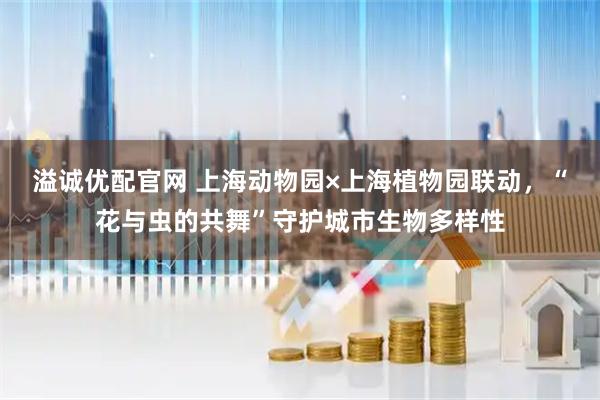 溢诚优配官网 上海动物园×上海植物园联动，“花与虫的共舞”守护城市生物多样性