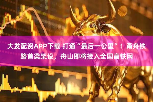 大发配资APP下载 打通“最后一公里”！甬舟铁路首梁架设，舟山即将接入全国高铁网