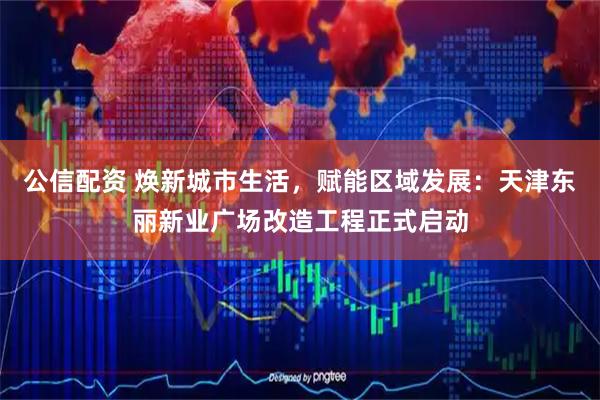 公信配资 焕新城市生活，赋能区域发展：天津东丽新业广场改造工程正式启动
