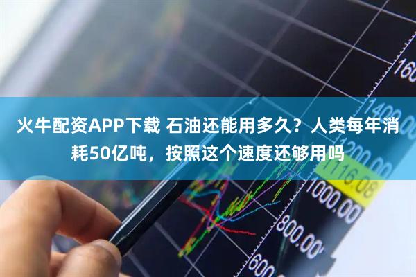 火牛配资APP下载 石油还能用多久？人类每年消耗50亿吨，按照这个速度还够用吗