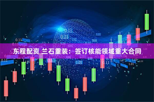 东程配资 兰石重装：签订核能领域重大合同
