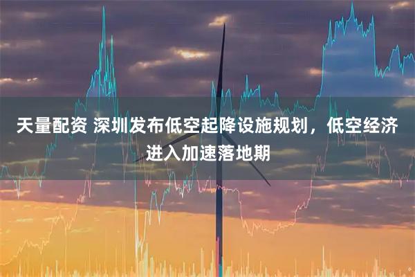 天量配资 深圳发布低空起降设施规划，低空经济进入加速落地期