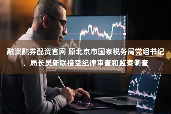 融资融券配资官网 原北京市国家税务局党组书记、局长吴新联接受纪律审查和监察调查