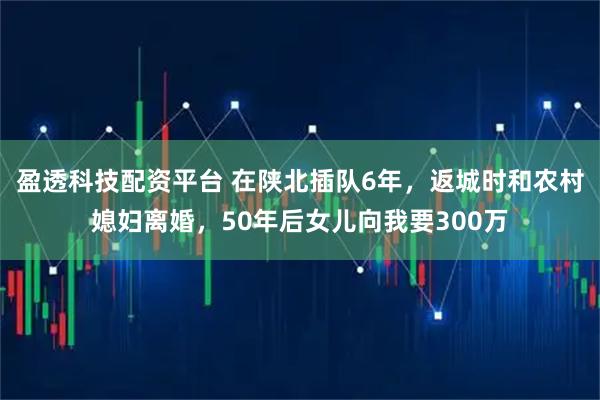 盈透科技配资平台 在陕北插队6年，返城时和农村媳妇离婚，50年后女儿向我要300万