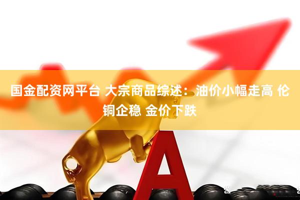 国金配资网平台 大宗商品综述：油价小幅走高 伦铜企稳 金价下跌