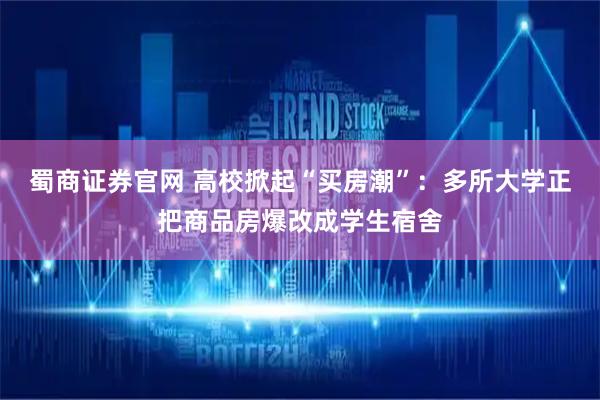 蜀商证券官网 高校掀起“买房潮”：多所大学正把商品房爆改成学生宿舍