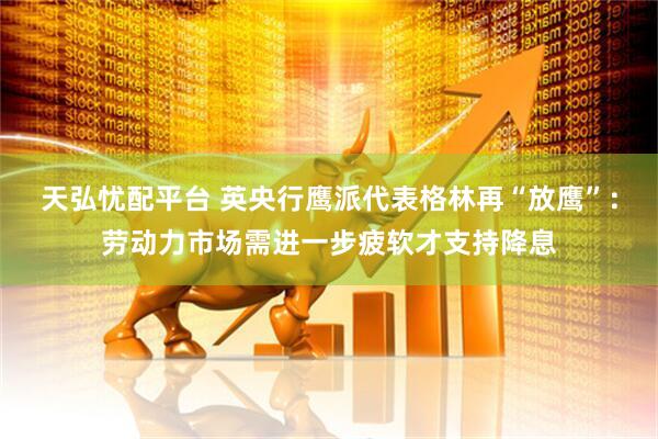 天弘忧配平台 英央行鹰派代表格林再“放鹰”：劳动力市场需进一步疲软才支持降息