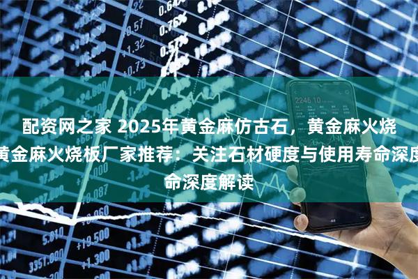 配资网之家 2025年黄金麻仿古石，黄金麻火烧面，黄金麻火烧板厂家推荐：关注石材硬度与使用寿命深度解读