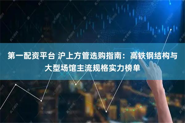第一配资平台 沪上方管选购指南：高铁钢结构与大型场馆主流规格实力榜单