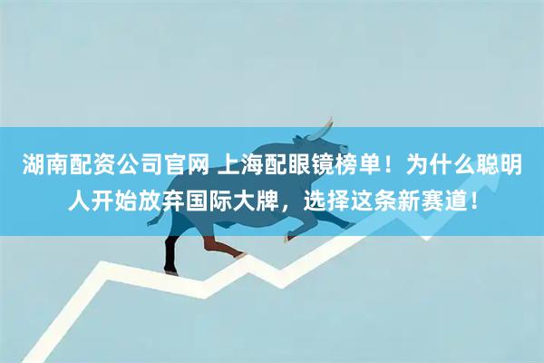 湖南配资公司官网 上海配眼镜榜单！为什么聪明人开始放弃国际大牌，选择这条新赛道！