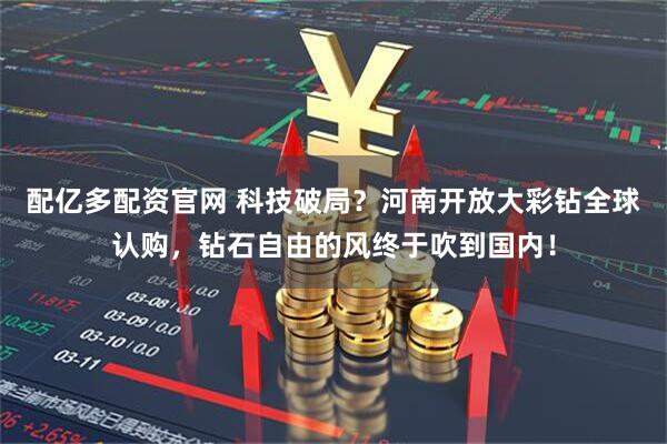 配亿多配资官网 科技破局？河南开放大彩钻全球认购，钻石自由的风终于吹到国内！