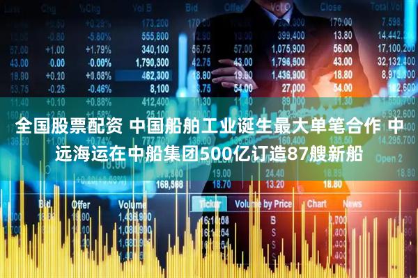 全国股票配资 中国船舶工业诞生最大单笔合作 中远海运在中船集团500亿订造87艘新船