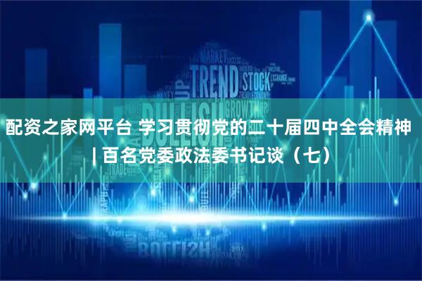 配资之家网平台 学习贯彻党的二十届四中全会精神 | 百名党委政法委书记谈（七）