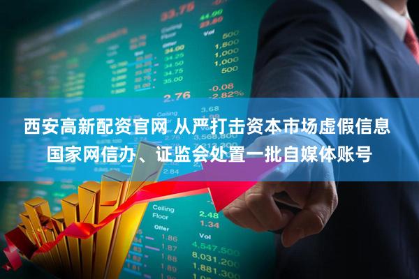 西安高新配资官网 从严打击资本市场虚假信息 国家网信办、证监会处置一批自媒体账号