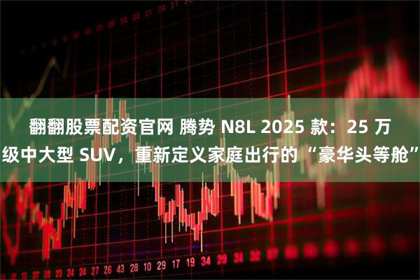 翻翻股票配资官网 腾势 N8L 2025 款：25 万级中大型 SUV，重新定义家庭出行的 “豪华头等舱”