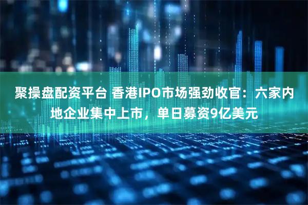 聚操盘配资平台 香港IPO市场强劲收官：六家内地企业集中上市，单日募资9亿美元