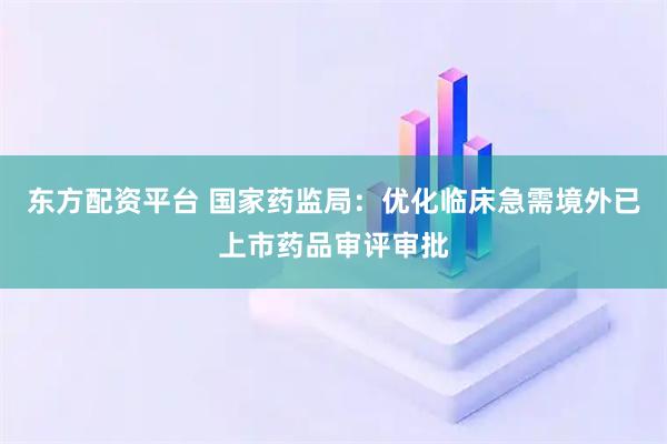 东方配资平台 国家药监局：优化临床急需境外已上市药品审评审批