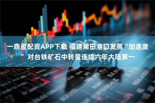 一鼎盈配资APP下载 福建莆田港口发展“加速度” 对台铁矿石中转量连续六年大陆第一