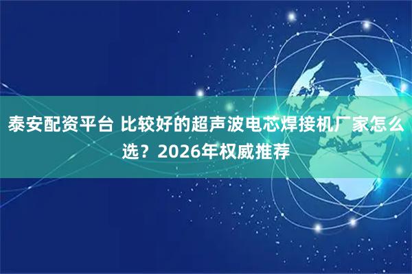 泰安配资平台 比较好的超声波电芯焊接机厂家怎么选？2026年权威推荐