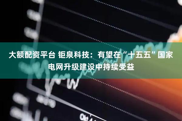 大额配资平台 钜泉科技：有望在“十五五”国家电网升级建设中持续受益