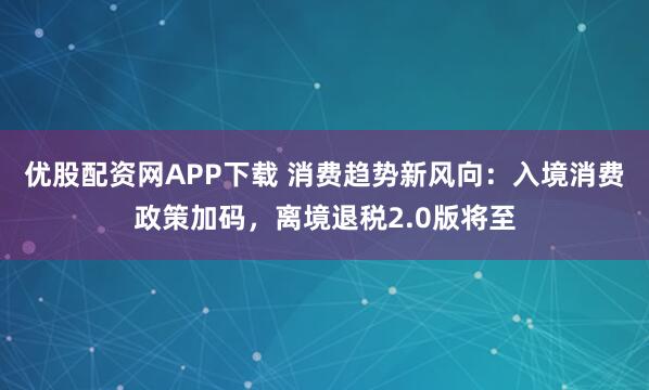 优股配资网APP下载 消费趋势新风向：入境消费政策加码，离境退税2.0版将至