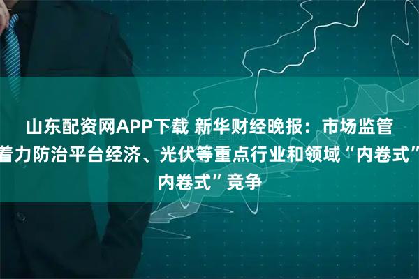 山东配资网APP下载 新华财经晚报：市场监管总局着力防治平台经济、光伏等重点行业和领域“内卷式”竞争