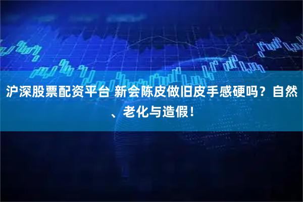 沪深股票配资平台 新会陈皮做旧皮手感硬吗？自然、老化与造假！