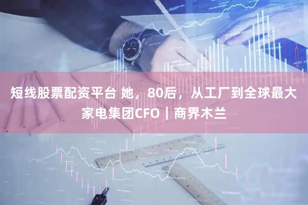 短线股票配资平台 她，80后，从工厂到全球最大家电集团CFO｜商界木兰
