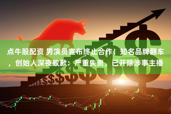 点牛股配资 男演员宣布终止合作！知名品牌翻车，创始人深夜致歉：严重失责，已开除涉事主播
