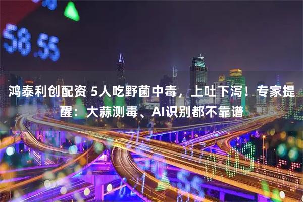 鸿泰利创配资 5人吃野菌中毒，上吐下泻！专家提醒：大蒜测毒、AI识别都不靠谱