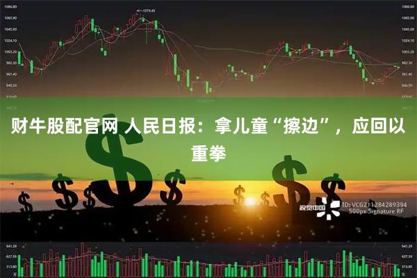 财牛股配官网 人民日报：拿儿童“擦边”，应回以重拳